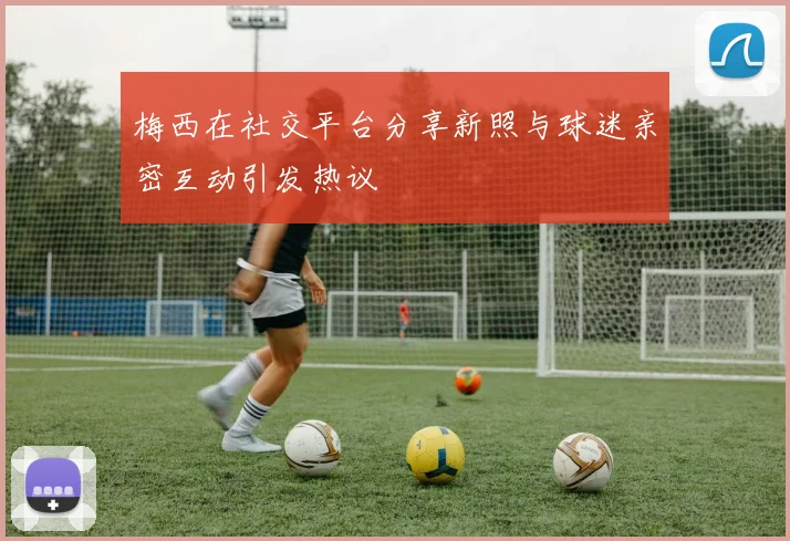 梅西在社交平台分享新照与球迷亲密互动引发热议