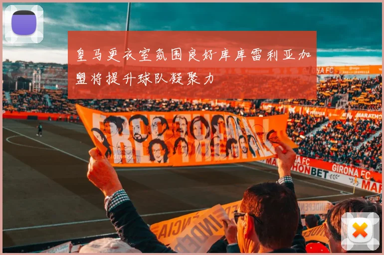 皇马更衣室氛围良好库库雷利亚加盟将提升球队凝聚力
