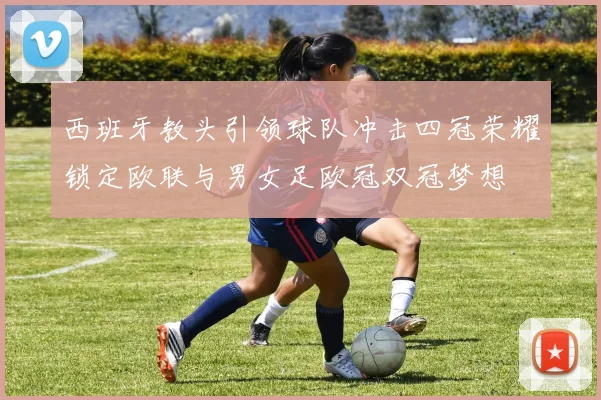 西班牙教头引领球队冲击四冠荣耀锁定欧联与男女足欧冠双冠梦想
