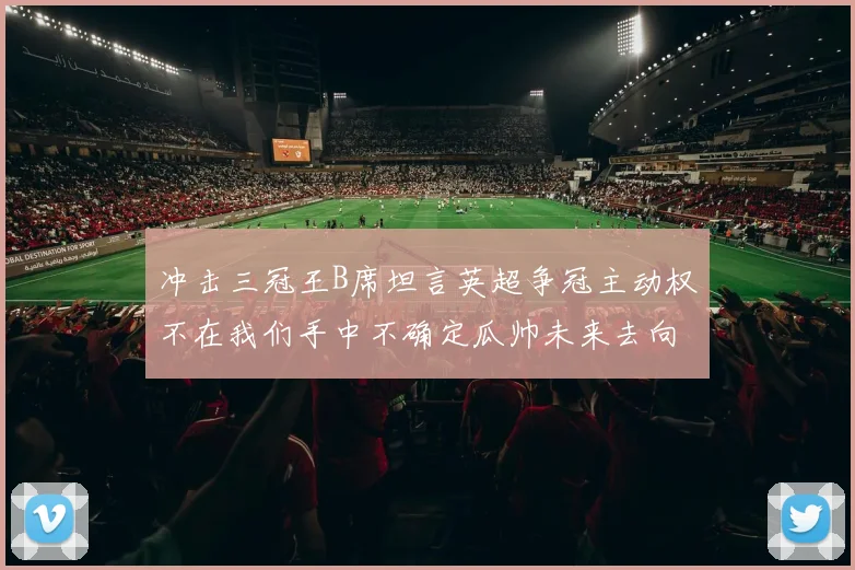 冲击三冠王B席坦言英超争冠主动权不在我们手中不确定瓜帅未来去向