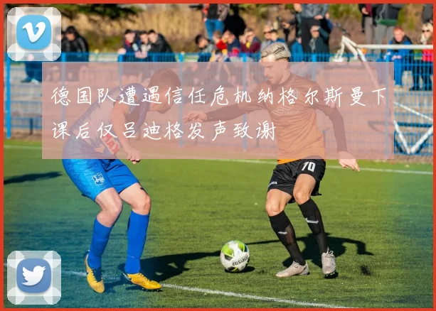 德国队遭遇信任危机纳格尔斯曼下课后仅吕迪格发声致谢