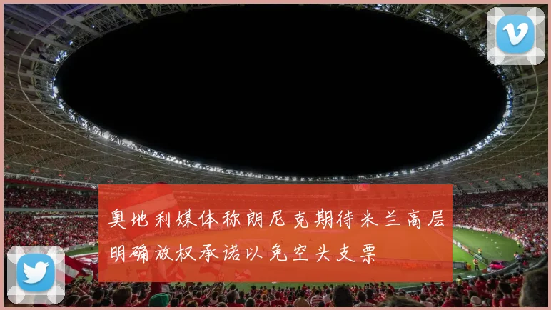 奥地利媒体称朗尼克期待米兰高层明确放权承诺以免空头支票