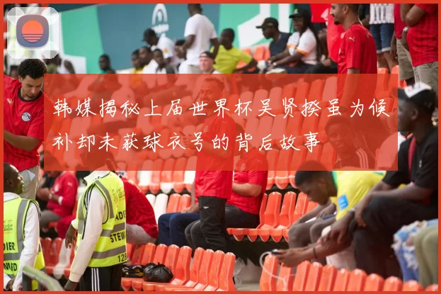 韩媒揭秘上届世界杯吴贤揆虽为候补却未获球衣号的背后故事