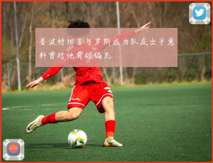 香波特坦言与罗斯成为队友出乎意料曾对他有过偏见