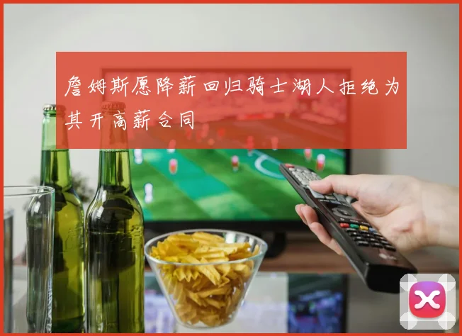 詹姆斯愿降薪回归骑士湖人拒绝为其开高薪合同