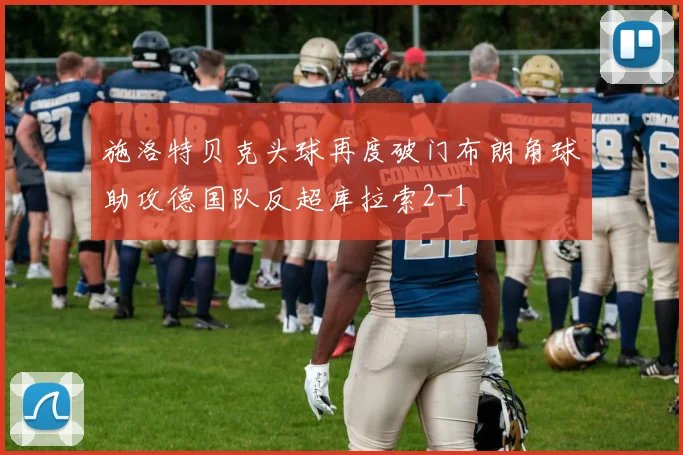 施洛特贝克头球再度破门布朗角球助攻德国队反超库拉索2-1